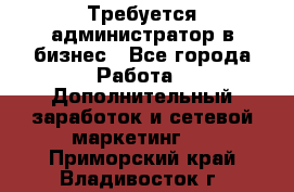 Требуется администратор в бизнес - Все города Работа » Дополнительный заработок и сетевой маркетинг   . Приморский край,Владивосток г.